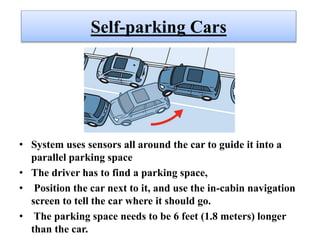 Self-parking Cars
• System uses sensors all around the car to guide it into a
parallel parking space
• The driver has to find a parking space,
• Position the car next to it, and use the in-cabin navigation
screen to tell the car where it should go.
• The parking space needs to be 6 feet (1.8 meters) longer
than the car.
 