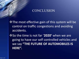 The most effective gain of this system will be
control on traffic congestions and avoiding
accidents.
So the time is not far ‘2020’ when we are
going to have our self controlled vehicles and
we say “THE FUTURE OF AUTOMOBILES IS
HERE”.
CONCLUSION
 