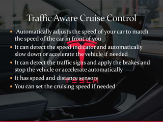  Automatically adjusts the speed of your car to match
the speed of the car in front of you
 It can detect the speed indicator and automatically
slow down or accelerate the vehicle if needed
 It can detect the traffic signs and apply the brakes and
stop the vehicle or accelerate automatically
 It has speed and distance sensors
 You can set the cruising speed if needed
 