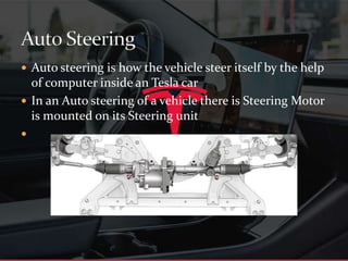  Auto steering is how the vehicle steer itself by the help
of computer inside an Tesla car
 In an Auto steering of a vehicle there is Steering Motor
is mounted on its Steering unit

 