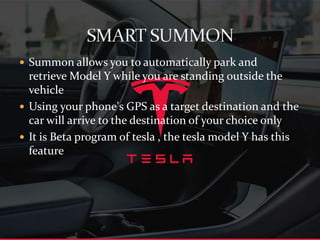  Summon allows you to automatically park and
retrieve Model Y while you are standing outside the
vehicle
 Using your phone's GPS as a target destination and the
car will arrive to the destination of your choice only
 It is Beta program of tesla , the tesla m0del Y has this
feature
 
