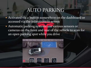  Activated via a button somewhere on the dashboard or
accessed via the infotainment screen
 Automatic parking systems use various sensors or
cameras on the front and rear of the vehicle to scan for
an open parking spot while you drive
 