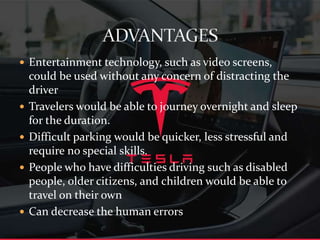  Entertainment technology, such as video screens,
could be used without any concern of distracting the
driver
 Travelers would be able to journey overnight and sleep
for the duration.
 Difficult parking would be quicker, less stressful and
require no special skills.
 People who have difficulties driving such as disabled
people, older citizens, and children would be able to
travel on their own
 Can decrease the human errors
 