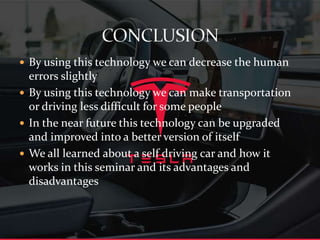  By using this technology we can decrease the human
errors slightly
 By using this technology we can make transportation
or driving less difficult for some people
 In the near future this technology can be upgraded
and improved into a better version of itself
 We all learned about a self driving car and how it
works in this seminar and its advantages and
disadvantages
 