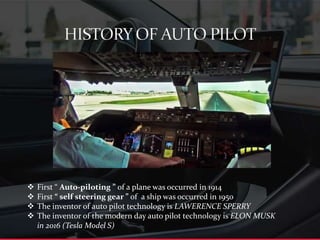  First “ Auto-piloting ” of a plane was occurred in 1914
 First “ self steering gear ” of a ship was occurred in 1950
 The inventor of auto pilot technology is LAWERENCE SPERRY
 The inventor of the modern day auto pilot technology is ELON MUSK
in 2016 (Tesla Model S)
 