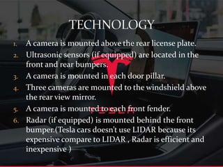 1. A camera is mounted above the rear license plate.
2. Ultrasonic sensors (if equipped) are located in the
front and rear bumpers.
3. A camera is mounted in each door pillar.
4. Three cameras are mounted to the windshield above
the rear view mirror.
5. A camera is mounted to each front fender.
6. Radar (if equipped) is mounted behind the front
bumper.(Tesla cars doesn’t use LIDAR because its
expensive compare to LIDAR , Radar is efficient and
inexpensive )
 