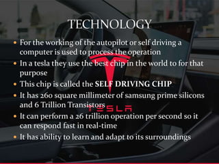  For the working of the autopilot or self driving a
computer is used to process the operation
 In a tesla they use the best chip in the world to for that
purpose
 This chip is called the SELF DRIVING CHIP
 It has 260 square millimeter of samsung prime silicons
and 6 Trillion Transistors
 It can perform a 26 trillion operation per second so it
can respond fast in real-time
 It has ability to learn and adapt to its surroundings
 