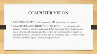 COMPUTER VISION
• CREATING 3D MAP --- It can create a 3D map using the camera.
• CLASSIFYING AND DETECTING OBJECTS --- It can enable self-
driving vehicles to classify and detect different objects. The vehicle can use
Lidar sensors and cameras, and the former can use pulsed laser beams to
measure distance. The data obtained can be combined with 3D maps to spot
objects like traffic lights, vehicles, and pedestrians.
 