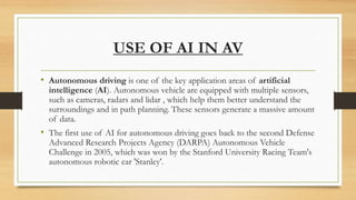 USE OF AI IN AV
• Autonomous driving is one of the key application areas of artificial
intelligence (AI). Autonomous vehicle are equipped with multiple sensors,
such as cameras, radars and lidar , which help them better understand the
surroundings and in path planning. These sensors generate a massive amount
of data.
• The first use of AI for autonomous driving goes back to the second Defense
Advanced Research Projects Agency (DARPA) Autonomous Vehicle
Challenge in 2005, which was won by the Stanford University Racing Team's
autonomous robotic car 'Stanley'.
 