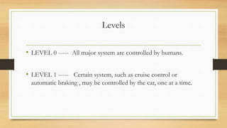 Levels
• LEVEL 0 ----- All major system are controlled by humans.
• LEVEL 1 ----- Certain system, such as cruise control or
automatic braking , may be controlled by the car, one at a time.
 