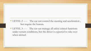• LEVEL 2 ----- The car can control the steering and acceleration ,
but require the human.
• LEVEL 3 ---- The car can manage all safety-critical functions
under certain conditions, but the driver is expected to take over
when alerted.
 