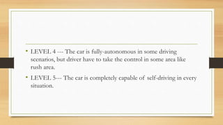 • LEVEL 4 --- The car is fully-autonomous in some driving
scenarios, but driver have to take the control in some area like
rush area.
• LEVEL 5--- The car is completely capable of self-driving in every
situation.
 