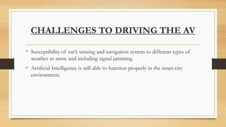 CHALLENGES TO DRIVING THE AV
• Susceptibility of car’s sensing and navigation system to different types of
weather as snow and including signal jamming.
• Artificial Intelligence is still able to function properly in the inner-city
environment.
 