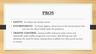 PROS
• SAFETY: Its reduce the human errors
• ENVIRONMENT : In future approx. all car run on the electric power this
can save the diesel which make the pollution.
• TRAFFIC CONTROL– human traffic enforcers make errors and
statistically make traffic congestion even worse. Self-driving cars will
eliminate the need for them, making them available for other good services
to society.
 