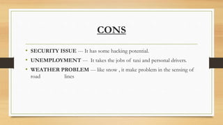 CONS
• SECURITY ISSUE --- It has some hacking potential.
• UNEMPLOYMENT --- It takes the jobs of taxi and personal drivers.
• WEATHER PROBLEM --- like snow , it make problem in the sensing of
road lines
 