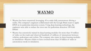 WAYMO
• Waymo has been extensively leveraging AI to make fully autonomous driving a
reality. The company's engineers collaborated with the Google Brain team to apply
DNN in its pedestrian detection system. Using deep learning technology, the
engineers were able to reduce the error rate for pedestrian detection 100-fold.
Dmitri
• Waymo has extensively trained its deep learning modules for more than 10 million
of miles on the roads and observed hundreds of millions of interactions between
vehicles, pedestrians and cyclists. The company also trains its deep learning modules
in simulation—Waymo claims to have covered more than 10 billion of miles in
autonomous mode in simulation.
 