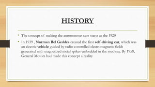 HISTORY
• The concept of making the autonomous cars starts at the 1920
• In 1939 , Norman Bel Geddes created the first self-driving car, which was
an electric vehicle guided by radio-controlled electromagnetic fields
generated with magnetized metal spikes embedded in the roadway. By 1958,
General Motors had made this concept a reality.
 