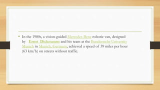 • In the 1980s, a vision-guided Mercedes-Benz robotic van, designed
by Ernst Dickmanns and his team at the Bundeswehr University
Munich in Munich, Germany, achieved a speed of 39 miles per hour
(63 km/h) on streets without traffic.
 