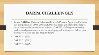 DARPA CHALLENGES
• It was DARPA’s (Defense Advanced Research Projects Agency) self-driving
cars competition of 2004, 2005 and 2007 that really kick-started the race to
create road-worthy autonomous vehicles. DARPA’s challenge to university
students and private contractors on developing self-driving cars helped pave
the way for a safer and eco-friendly future.
• DARPA 1 (2004)
• DARPA 2 (2005)
• DARPA 3 (2007)
 