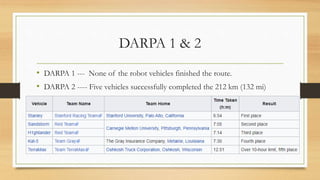 DARPA 1 & 2
• DARPA 1 --- None of the robot vehicles finished the route.
• DARPA 2 ---- Five vehicles successfully completed the 212 km (132 mi)
course:
 