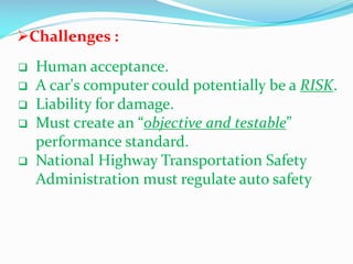 Challenges :







Human acceptance.
A car's computer could potentially be a RISK.
Liability for damage.
Must create an “objective and testable”
performance standard.
National Highway Transportation Safety
Administration must regulate auto safety

 