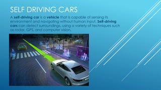 SELF DRIVING CARS
A self-driving car is a vehicle that is capable of sensing its
environment and navigating without human input. Self-driving
cars can detect surroundings, using a variety of techniques such
as radar, GPS, and computer vision.
 