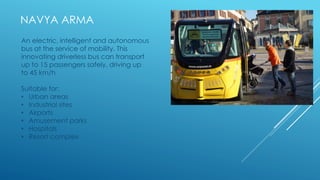 NAVYA ARMA
An electric, intelligent and autonomous
bus at the service of mobility. This
innovating driverless bus can transport
up to 15 passengers safely, driving up
to 45 km/h
Suitable for:
• Urban areas
• Industrial sites
• Airports
• Amusement parks
• Hospitals
• Resort complex
 