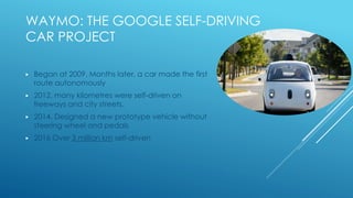 WAYMO: THE GOOGLE SELF-DRIVING
CAR PROJECT
▶ Began at 2009. Months later, a car made the first
route autonomously
▶ 2012, many kilometres were self-driven on
freeways and city streets.
▶ 2014, Designed a new prototype vehicle without
steering wheel and pedals
▶ 2016 Over 3 million km self-driven
 