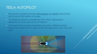 TESLA AUTOPILOT
▶ 8 surround cameras provide 360 degrees of visibility around the
car at up to 250 meters of range.
▶ 12 ultrasonic sensors complement this vision, allowing for
detection of both hard and soft objects
▶ A forward-facing radar processing provides additional data
about the world which is able to see through heavy rain, fog and
dust.
 