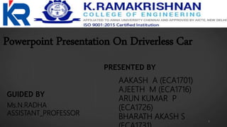 Powerpoint Presentation On Driverless Car
PRESENTED BY
AAKASH A (ECA1701)
AJEETH M (ECA1716)
ARUN KUMAR P
(ECA1726)
BHARATH AKASH S
GUIDED BY
Ms.N.RADHA
ASSISTANT_PROFESSOR
1
 