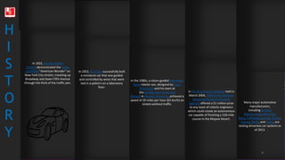 1920’
s
1950’s
1980’s
2000’s
2010’s
1920’
s
1950’s
1980’s
2000’s
2010’s
H
I
S
T
O
R
Y
In 1925, Houdina Radio
Control demonstrated the radio-
controlled "American Wonder" on
New York City streets, traveling up
Broadway and down Fifth Avenue
through the thick of the traffic jam.
In 1953, RCA Labs successfully built
a miniature car that was guided
and controlled by wires that were
laid in a pattern on a laboratory
floor.
In the 1980s, a vision-guided Mercedes-
Benz robotic van, designed by Ernst
Dickmanns and his team at
the Bundeswehr University
Munich in Munich, Germany, achieved a
speed of 39 miles per hour (63 km/h) on
streets without traffic.
In the first Grand Challenge held in
March 2004, DARPA (the Defense
Advanced Research Projects
Agency) offered a $1 million prize
to any team of robotic engineers
which could create an autonomous
car capable of finishing a 150-mile
course in the Mojave Desert.
Many major automotive
manufacturers,
including General
Motors, Ford, Mercedes
Benz, Volkswagen, Audi, Nissan,
Toyota, BMW, and Volvo, are
testing driverless car systems as
of 2013.
4
 