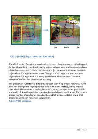 100 | P a g e
4.12.3 (YOLO) [high speed but low mAP]:
The YOLO family of models is a series of end-to-end deep learning models designed
for fast object detection, developed by joseph redmon, et al. And is considered one
of the first attempts to build a fast real-time object detector. It is one of the faster
object detection algorithms out there. Though it is no longer the most accurate
object detection algorithm, it is a very good choice when you need real-time
detection, without loss of too much accuracy.
The creators of YOLO took a different approach than the previous networks. YOLO
does not undergo the region proposal step like R-CNNs. Instead, it only predicts
over a limited number of bounding boxes by splitting the input into a grid of cells
and each cell directly predicts a bounding box and object classification. The result is
a large number of candidates bounding boxes that are consolidated into a final
prediction using non-maximum suppression.
4.13.1 Yolo versions:
 
