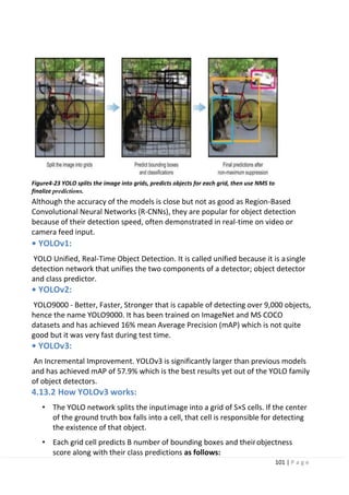 101 | P a g e
Figure4-23 YOLO splits the image into grids, predicts objects for each grid, then use NMS to
finalize predictions.
Although the accuracy of the models is close but not as good as Region-Based
Convolutional Neural Networks (R-CNNs), they are popular for object detection
because of their detection speed, often demonstrated in real-time on video or
camera feed input.
• YOLOv1:
YOLO Unified, Real-Time Object Detection. It is called unified because it is asingle
detection network that unifies the two components of a detector; object detector
and class predictor.
• YOLOv2:
YOLO9000 - Better, Faster, Stronger that is capable of detecting over 9,000 objects,
hence the name YOLO9000. It has been trained on ImageNet and MS COCO
datasets and has achieved 16% mean Average Precision (mAP) which is not quite
good but it was very fast during test time.
• YOLOv3:
An Incremental Improvement. YOLOv3 is significantly larger than previous models
and has achieved mAP of 57.9% which is the best results yet out of the YOLO family
of object detectors.
4.13.2 How YOLOv3 works:
• The YOLO network splits the inputimage into a grid of S×S cells. If the center
of the ground truth box falls into a cell, that cell is responsible for detecting
the existence of that object.
• Each grid cell predicts B number of bounding boxes and theirobjectness
score along with their class predictions as follows:
 