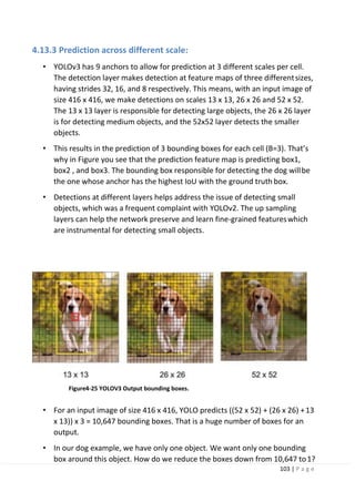 103 | P a g e
4.13.3 Prediction across different scale:
• YOLOv3 has 9 anchors to allow for prediction at 3 different scales per cell.
The detection layer makes detection at feature maps of three differentsizes,
having strides 32, 16, and 8 respectively. This means, with an input image of
size 416 x 416, we make detections on scales 13 x 13, 26 x 26 and 52 x 52.
The 13 x 13 layer is responsible for detecting large objects, the 26 x 26 layer
is for detecting medium objects, and the 52x52 layer detects the smaller
objects.
• This results in the prediction of 3 bounding boxes for each cell (B=3). That’s
why in Figure you see that the prediction feature map is predicting box1,
box2 , and box3. The bounding box responsible for detecting the dog willbe
the one whose anchor has the highest IoU with the ground truth box.
• Detections at different layers helps address the issue of detecting small
objects, which was a frequent complaint with YOLOv2. The up sampling
layers can help the network preserve and learn fine-grained featureswhich
are instrumental for detecting small objects.
Figure4-25 YOLOV3 Output bounding boxes.
• For an input image of size 416 x 416, YOLO predicts ((52 x 52) + (26 x 26) +13
x 13)) x 3 = 10,647 bounding boxes. That is a huge number of boxes for an
output.
• In our dog example, we have only one object. We want only one bounding
box around this object. How do we reduce the boxes down from 10,647 to1?
 