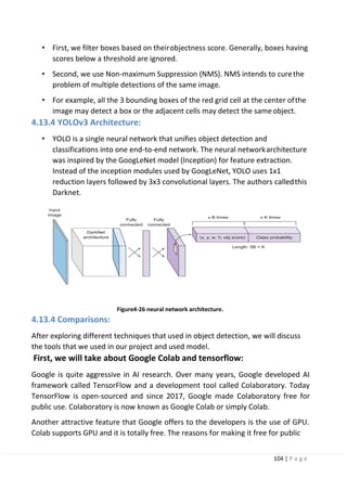 104 | P a g e
• First, we filter boxes based on theirobjectness score. Generally, boxes having
scores below a threshold are ignored.
• Second, we use Non-maximum Suppression (NMS). NMS intends to curethe
problem of multiple detections of the same image.
• For example, all the 3 bounding boxes of the red grid cell at the center ofthe
image may detect a box or the adjacent cells may detect the sameobject.
4.13.4 YOLOv3 Architecture:
• YOLO is a single neural network that unifies object detection and
classifications into one end-to-end network. The neural networkarchitecture
was inspired by the GoogLeNet model (Inception) for feature extraction.
Instead of the inception modules used by GoogLeNet, YOLO uses 1x1
reduction layers followed by 3x3 convolutional layers. The authors calledthis
Darknet.
Figure4-26 neural network architecture.
4.13.4 Comparisons:
After exploring different techniques that used in object detection, we will discuss
the tools that we used in our project and used model.
First, we will take about Google Colab and tensorflow:
Google is quite aggressive in AI research. Over many years, Google developed AI
framework called TensorFlow and a development tool called Colaboratory. Today
TensorFlow is open-sourced and since 2017, Google made Colaboratory free for
public use. Colaboratory is now known as Google Colab or simply Colab.
Another attractive feature that Google offers to the developers is the use of GPU.
Colab supports GPU and it is totally free. The reasons for making it free for public
 