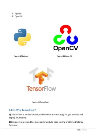 106 | P a g e
2. Python
3. OpenCV
Figure4-27 Python Figure4-28 Open CV
Figure4-29 TensorFlow.
4.14.1 Why TensorFlow?
1) TensorFlow is an end-to-end platform that makes it easy for you to buildand
deploy ML models.
2) It is open source and has large community to ease solving problems thatmay
face you.
 