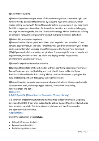 107 | P a g e
3) Easy model building
4)TensorFlow offers multiple levels of abstraction so you can choose the right one
for your needs. Build and train models by using the high-level Keras API, which
makes getting started with TensorFlow and machine learning easy.If you need more
flexibility, eager execution allows for immediate iteration and intuitivedebugging.
For large ML training tasks, use the Distribution Strategy API for distributed training
on different hardware configurations without changing the model definition.
5)Robust ML production anywhere.
6)TensorFlow has always provided a direct path to production. Whether it’s on
servers, edge devices, or the web, TensorFlow lets you train and deploy yourmodel
easily, no matter what language or platform you use.Use TensorFlow Extended
(TFX) if you need a full production ML pipeline. For running inference onmobile and
edge devices, use TensorFlow Lite. Train and deploy models in JavaScript
environments using TensorFlow.js.
7)Powerful experimentation for research
8)Build and train state-of-the-art models without sacrificing speed orperformance.
TensorFlow gives you the flexibility and control with features like the Keras
Functional API and Model Sub classing API for creation of complex topologies. For
easy prototyping and fast debugging, use eager execution.
9)TensorFlow also supports an ecosystem of powerful add-on libraries andmodels
to experiment with, including Ragged Tensors, TensorFlow Probability,
Tensor2Tensor and BERT.
10)OpenCV:
4.14.2 OpenCV (Open Source Computer Vision Library)
is a library of programming functions mainly aimed at real-time vision. Originally
developed by Intel, it was later supported by Willow Garage then Itseez (which was
later acquired by Intel). The library is cross-platform and free for use under
the open-source BSD license.
Applications:
OpenCV's application areas include:
• 2D and 3D feature toolkits.
• Egomotion estimation.
• Facial recognition system.
 