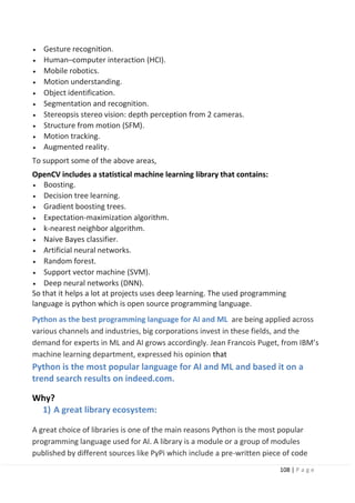 108 | P a g e
• Gesture recognition.
• Human–computer interaction (HCI).
• Mobile robotics.
• Motion understanding.
• Object identification.
• Segmentation and recognition.
• Stereopsis stereo vision: depth perception from 2 cameras.
• Structure from motion (SFM).
• Motion tracking.
• Augmented reality.
To support some of the above areas,
OpenCV includes a statistical machine learning library that contains:
• Boosting.
• Decision tree learning.
• Gradient boosting trees.
• Expectation-maximization algorithm.
• k-nearest neighbor algorithm.
• Naive Bayes classifier.
• Artificial neural networks.
• Random forest.
• Support vector machine (SVM).
• Deep neural networks (DNN).
So that it helps a lot at projects uses deep learning. The used programming
language is python which is open source programming language.
Python as the best programming language for AI and ML are being applied across
various channels and industries, big corporations invest in these fields, and the
demand for experts in ML and AI grows accordingly. Jean Francois Puget, from IBM’s
machine learning department, expressed his opinion that
Python is the most popular language for AI and ML and based it on a
trend search results on indeed.com.
Why?
1) A great library ecosystem:
A great choice of libraries is one of the main reasons Python is the most popular
programming language used for AI. A library is a module or a group of modules
published by different sources like PyPi which include a pre-written piece of code
 