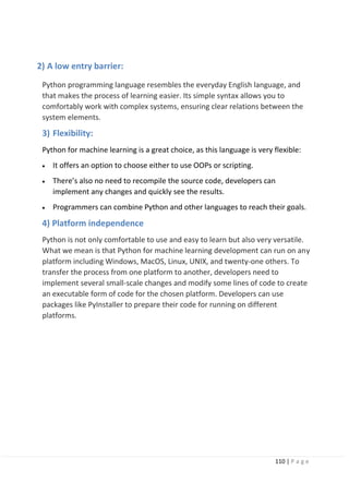 110 | P a g e
2) A low entry barrier:
Python programming language resembles the everyday English language, and
that makes the process of learning easier. Its simple syntax allows you to
comfortably work with complex systems, ensuring сlear relations between the
system elements.
3) Flexibility:
Python for machine learning is a great choice, as this language is very flexible:
• It offers an option to choose either to use OOPs or scripting.
• There’s also no need to recompile the source code, developers can
implement any changes and quickly see the results.
• Programmers can combine Python and other languages to reach their goals.
4) Platform independence
Python is not only comfortable to use and easy to learn but also very versatile.
What we mean is that Python for machine learning development can run on any
platform including Windows, MacOS, Linux, UNIX, and twenty-one others. To
transfer the process from one platform to another, developers need to
implement several small-scale changes and modify some lines of code to create
an executable form of code for the chosen platform. Developers can use
packages like PyInstaller to prepare their code for running on different
platforms.
 