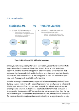 112 | P a g e
5.1 Introduction
Figure5-1 traditional ML VS TrasferLearning.
When you're building a computer vision application, you can build your ConvNets
as we learned and start the training from scratch. And that is an acceptable
approach. Another much faster approach is to download a neural network that
someone else has already built and trained on a large dataset in a certain domain
and use this pretrained network as a starting point to train the network on your
new task. This approach is called transfer learning.
Transfer learning is one of the most important techniques of deep learning. When
building a vision system to solve a specific problem, you usually need to collect and
label a huge amount of data to train your network. But what if we could use an
existing neural network, that someone else has tuned and trained, and use it as a
starting point for our new task? Transfer learning allows us to do just that. We can
download an open-source model that someone else has already trained and tuned
for weeks and use their optimized parameters (weights) as a starting point to train
 