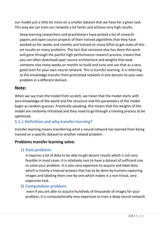 113 | P a g e
our model just a little bit more on a smaller dataset that we have for a given task.
This way we can train our network a lot faster and achieve very high results.
Deep learning researchers and practitioners have posted a lot of research
papers and open source projects of their trained algorithms that they have
worked on for weeks and months and trained on many GPUs to get state-of-the-
art results on many problems. The fact that someone else has done this work
and gone through the painful high-performance research process, means that
you can often download open source architecture and weights that took
someone else many weeks or months to build and tune and use that as a very
good start for your own neural network. This is transfer learning. It is referring
to the knowledge transfer from pretrained network in one domain to your own
problem in a different domain.
Note:
When we say train the model from scratch, we mean that the model starts with
zero knowledge of the world and the structure and the parameters of the model
begin as random guesses. Practically speaking, this means that the weights of the
model are randomly initialized and they need to go through a training process to be
optimized.
5.1.1 Definition and why transfer learning?
transfer learning means transferring what a neural network has learned from being
trained on a specific dataset to another related problem.
Problems transfer learning solve:
1) Data problem:
it requires a lot of data to be able to get decent results which is not very
feasible in most cases. It is relatively rare to have a dataset of sufficient size
to solve your problem. It is also very expensive to acquire and label data
which is mostly a manual process that has to be done by humans capturing
images and labeling them one-by-one which makes it a non-trivial, very
expensive task.
2) Computation problem:
even if you are able to acquire hundreds of thousands of images for your
problem, it is computationally very expensive to train a deep neural network
 