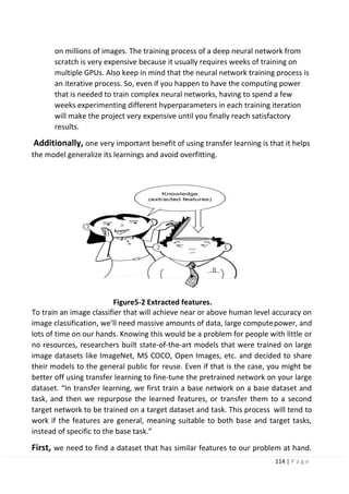 114 | P a g e
on millions of images. The training process of a deep neural network from
scratch is very expensive because it usually requires weeks of training on
multiple GPUs. Also keep in mind that the neural network training process is
an iterative process. So, even if you happen to have the computing power
that is needed to train complex neural networks, having to spend a few
weeks experimenting different hyperparameters in each training iteration
will make the project very expensive until you finally reach satisfactory
results.
Additionally, one very important benefit of using transfer learning is that it helps
the model generalize its learnings and avoid overfitting.
Figure5-2 Extracted features.
To train an image classifier that will achieve near or above human level accuracy on
image classification, we’ll need massive amounts of data, large computepower, and
lots of time on our hands. Knowing this would be a problem for people with little or
no resources, researchers built state-of-the-art models that were trained on large
image datasets like ImageNet, MS COCO, Open Images, etc. and decided to share
their models to the general public for reuse. Even if that is the case, you might be
better off using transfer learning to fine-tune the pretrained network on your large
dataset. “In transfer learning, we first train a base network on a base dataset and
task, and then we repurpose the learned features, or transfer them to a second
target network to be trained on a target dataset and task. This process will tend to
work if the features are general, meaning suitable to both base and target tasks,
instead of specific to the base task.”
First, we need to find a dataset that has similar features to our problem at hand.
 