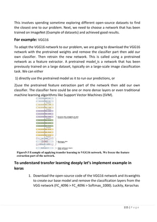 115 | P a g e
This involves spending sometime exploring different open-source datasets to find
the closest one to our problem. Next, we need to choose a network that has been
trained on ImageNet (Example of datasets) and achieved good results.
For example: VGG16
To adapt the VGG16 network to our problem, we are going to download the VGG16
network with the pretrained weights and remove the classifier part then add our
own classifier. Then retrain the new network. This is called using a pretrained
network as a feature extractor. A pretrained model is a network that has been
previously trained on a large dataset, typically on a large-scale image classification
task. We can either
1) directly use the pretrained model as it to run our predictions, or
2)use the pretrained feature extraction part of the network then add our own
classifier. The classifier here could be one or more dense layers or even traditional
machine learning algorithms like Support Vector Machines (SVM).
Figure5-3 Example of applying transfer learning to VGG16 network. We freeze the feature
extraction part of the network.
To understand transfer learning deeply let’s implement example in
keras
1. Download the open-source code of the VGG16 network and itsweights
to create our base model and remove the classification layers from the
VGG network (FC_4096 > FC_4096 > Softmax_1000). Luckily, Kerashas
 