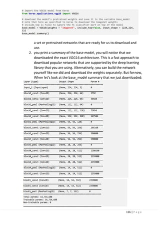 116 | P a g e
a set or pretrained networks that are ready for us to download and
use.
2. you print a summary of the base model, you will notice that we
downloaded the exact VGG16 architecture. This is a fast approach to
download popular networks that are supported by the deep learning
library that you are using. Alternatively, you can build the network
yourself like we did and download the weights separately. But fornow,
When let’s look at the base_model summary that we just downloaded:
 