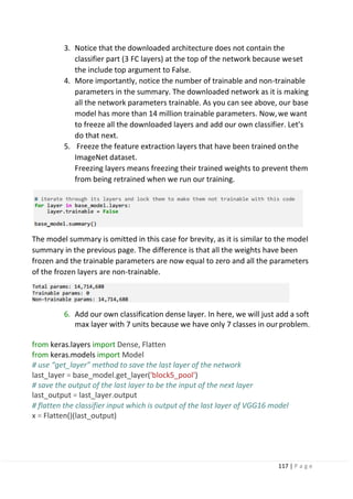 117 | P a g e
3. Notice that the downloaded architecture does not contain the
classifier part (3 FC layers) at the top of the network because weset
the include top argument to False.
4. More importantly, notice the number of trainable and non-trainable
parameters in the summary. The downloaded network as it is making
all the network parameters trainable. As you can see above, our base
model has more than 14 million trainable parameters. Now,we want
to freeze all the downloaded layers and add our own classifier. Let’s
do that next.
5. Freeze the feature extraction layers that have been trained onthe
ImageNet dataset.
Freezing layers means freezing their trained weights to prevent them
from being retrained when we run our training.
The model summary is omitted in this case for brevity, as it is similar to the model
summary in the previous page. The difference is that all the weights have been
frozen and the trainable parameters are now equal to zero and all the parameters
of the frozen layers are non-trainable.
6. Add our own classification dense layer. In here, we will just add a soft
max layer with 7 units because we have only 7 classes in ourproblem.
from keras.layers import Dense, Flatten
from keras.models import Model
# use “get_layer” method to save the last layer of the network
last_layer = base_model.get_layer('block5_pool')
# save the output of the last layer to be the input of the next layer
last_output = last_layer.output
# flatten the classifier input which is output of the last layer of VGG16 model
x = Flatten()(last_output)
 