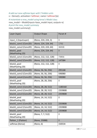 118 | P a g e
# add our new softmax layer with 7 hidden units
x = Dense(6, activation='softmax', name='softmax')(x)
# instantiate a new_model using keras’s Model class
new_model = Model(inputs=base_model.input, outputs=x)
# print the new_model summary
new_model.summary()
Layer (type) Output Shape Param #
input_1 (InputLayer) (None, 224, 224, 3) 0
block1_conv1 (Conv2D) (None, 224, 224, 64) 1792
block1_conv2 (Conv2D) (None, 224, 224, 64) 36928
block1_pool
(MaxPooling 2D)
(None, 224, 224, 64) 0
block2_conv1 (Conv2D) (None, 112, 112, 128) 73856
block2_conv2 (Conv2D) (None, 112, 112, 128) 147584
block2_pool
(MaxPooling 2D)
(None, 112, 112, 128) 0
block3_conv1 (Conv2D) (None, 56, 56, 256) 295168
block3_conv2 (Conv2D) (None, 56, 56, 256) 590080
block3_conv4 (Conv2D) (None, 56, 56, 256) 590080
block3_pool
(MaxPooling 2D)
(None, 28, 28, 256) 0
block4_conv1 (Conv2D) (None, 28, 28, 512) 1180160
block4_conv2 (Conv2D) (None, 28, 28, 512) 2359808
block4_conv3 (Conv2D) (None, 28, 28, 512) 2359808
block4_pool
(MaxPooling 2D)
(None, 14, 14, 512) 0
block5_conv1 (Conv2D) (None, 14, 14, 512) 2359808
block5_conv2 (Conv2D) (None, 14, 14, 512) 2359808
block5_conv3 (Conv2D) (None, 14, 14, 512) 2359808
block5_pool
(MaxPooling 2D)
(None, 7, 7, 512) 0
flatten_1 (Flatten) (None, 25088) 0
softmax (Dense) (None, 6) 150534
 