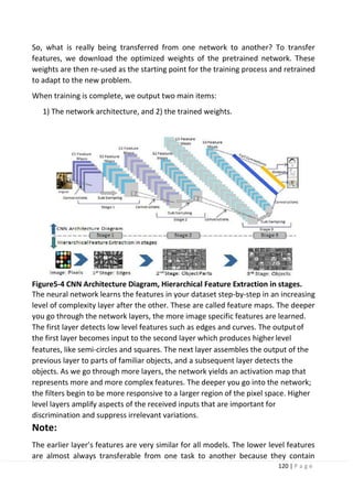 120 | P a g e
So, what is really being transferred from one network to another? To transfer
features, we download the optimized weights of the pretrained network. These
weights are then re-used as the starting point for the training process and retrained
to adapt to the new problem.
When training is complete, we output two main items:
1) The network architecture, and 2) the trained weights.
Figure5-4 CNN Architecture Diagram, Hierarchical Feature Extraction in stages.
The neural network learns the features in your dataset step-by-step in an increasing
level of complexity layer after the other. These are called feature maps. The deeper
you go through the network layers, the more image specific features are learned.
The first layer detects low level features such as edges and curves. The outputof
the first layer becomes input to the second layer which produces higherlevel
features, like semi-circles and squares. The next layer assembles the output of the
previous layer to parts of familiar objects, and a subsequent layer detects the
objects. As we go through more layers, the network yields an activation map that
represents more and more complex features. The deeper you go into the network;
the filters begin to be more responsive to a larger region of the pixel space. Higher
level layers amplify aspects of the received inputs that are important for
discrimination and suppress irrelevant variations.
Note:
The earlier layer’s features are very similar for all models. The lower level features
are almost always transferable from one task to another because they contain
 