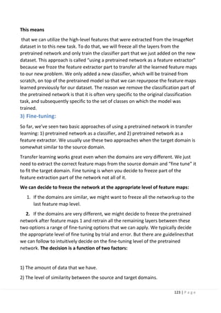 123 | P a g e
This means
that we can utilize the high-level features that were extracted from the ImageNet
dataset in to this new task. To do that, we will freeze all the layers from the
pretrained network and only train the classifier part that we just added on the new
dataset. This approach is called “using a pretrained network as a feature extractor”
because we froze the feature extractor part to transfer all the learned feature maps
to our new problem. We only added a new classifier, which will be trained from
scratch, on top of the pretrained model so that we can repurpose the feature maps
learned previously for our dataset. The reason we remove the classification part of
the pretrained network is that it is often very specific to the original classification
task, and subsequently specific to the set of classes on which the model was
trained.
3) Fine-tuning:
So far, we’ve seen two basic approaches of using a pretrained network in transfer
learning: 1) pretrained network as a classifier, and 2) pretrained network as a
feature extractor. We usually use these two approaches when the target domain is
somewhat similar to the source domain.
Transfer learning works great even when the domains are very different. We just
need to extract the correct feature maps from the source domain and “fine tune” it
to fit the target domain. Fine tuning is when you decide to freeze part of the
feature extraction part of the network not all of it.
We can decide to freeze the network at the appropriate level of feature maps:
1. If the domains are similar, we might want to freeze all the networkup to the
last feature map level.
2. If the domains are very different, we might decide to freeze the pretrained
network after feature maps 1 and retrain all the remaining layers between these
two options a range of fine-tuning options that we can apply. We typically decide
the appropriate level of fine tuning by trial and error. But there are guidelinesthat
we can follow to intuitively decide on the fine-tuning level of the pretrained
network. The decision is a function of two factors:
1) The amount of data that we have.
2) The level of similarity between the source and target domains.
 
