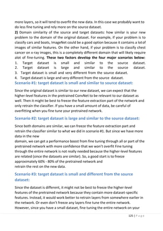 125 | P a g e
more layers, so it will tend to overfit the new data. In this case we probably want to
do less fine tuning and rely more on the source dataset.
2) Domain similarity of the source and target datasets: how similar is your new
problem to the domain of the original dataset. For example, if your problem is to
classify cars and boats, ImageNet could be a good option because it contains a lotof
images of similar features. On the other hand, if your problem is to classify chest
cancer on x-ray images, this is a completely different domain that will likely require
alot of fine-tuning. These two factors develop the four major scenarios below:
1. Target dataset is small and similar to the source dataset.
2. Target dataset is large and similar to the source dataset.
3. Target dataset is small and very different from the source dataset.
4. Target dataset is large and very different from the source dataset.
Scenario #1: target dataset is small and similar to source dataset:
Since the original dataset is similar to our new dataset, we can expect that the
higher-level features in the pretrained ConvNet to be relevant to our dataset as
well. Then it might be best to freeze the feature extraction part of the network and
only retrain the classifier. If you have a small amount of data, be careful of
overfitting when you fine tune your pretrained network.
Scenario #2: target dataset is large and similar to the source dataset:
Since both domains are similar, we can freeze the feature extraction part and
retrain the classifier similar to what we did in scenario #1. But since we have more
data in the new
domain, we can get a performance boost from fine tuning through all or part of the
pretrained network with more confidence that we won’t overfit Fine tuning
through the entire network is not really needed because the higher-level features
are related (since the datasets are similar). So, a good start is to freeze
approximately 60% - 80% of the pretrained network and
retrain the rest on the new data.
Scenario #3: target dataset is small and different from the source
dataset:
Since the dataset is different, it might not be best to freeze the higher-level
features of the pretrained network because they contain more dataset-specific
features. Instead, it would work better to retrain layers from somewhere earlier in
the network. Or even don’t freeze any layers fine tune the entire network.
However, since you have a small dataset, fine tuning the entire network on your
 