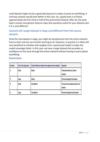 126 | P a g e
small dataset might not be a good idea because it makes it prone to overfitting. A
mid-way solution would work better in this case. So, a good start is to freeze
approximately the first third or half of the pretrained network. After all, the early
layers contain very generic feature maps that would be useful for your dataset even
if it is very different.
Scenario #4: target dataset is large and different from the source
dataset:
Since the new dataset is large, you might be tempted just train the entire network
from scratch and not use transfer learning at all. However, in practice it is often still
very beneficial to initialize with weights from a pretrained model it makes the
model converges faster. In this case, we have a large dataset that provides us
confidence to fine tune through the entire network without having to worry about
overfitting.
Summary:
 